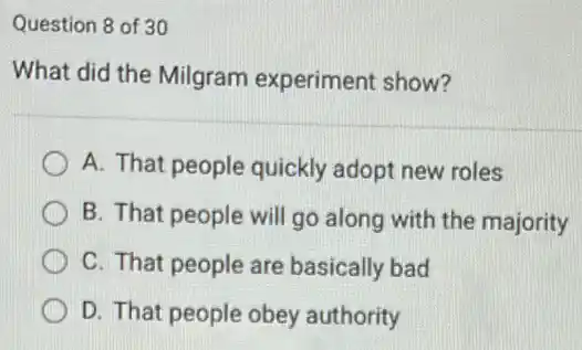 Question 8 of 30
What did the Milgram experiment show?
A. That people quickly adopt new roles
B. That people will go along with the majority
C. That people are basically bad
D. That people obey authority