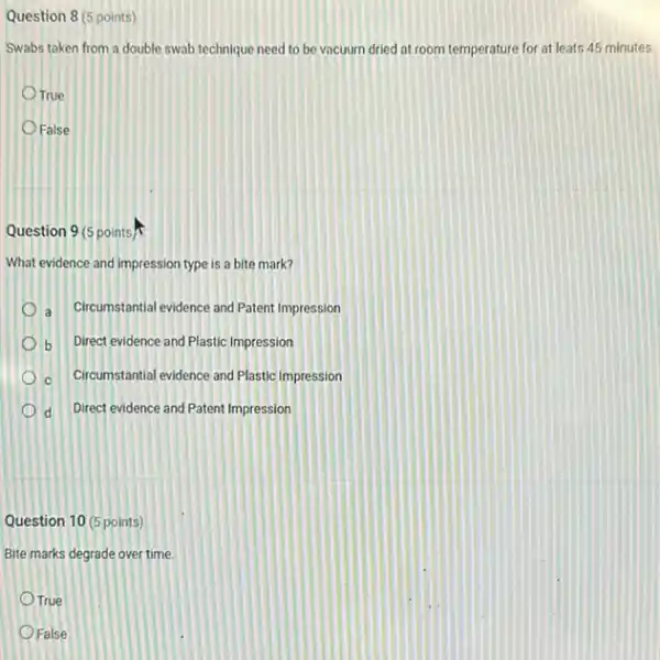 Question 8 (5 points)
Swabs taken from a double swab technique need to be vacuum dried at room temperature for at leats 45 minutes.
True
False
Question 9(5 points)
What evidence and impression type is a bite mark?
Circumstantial evidence and Patent Impression a
Direct evidence and Plastic Impression b
C Circumstantial evidence and Plastic Impression
d Direct evidence and Patent Impression
Question 10 (5 points)
Bite marks degrade over time.
True
False