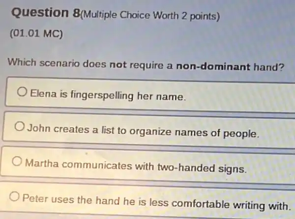 Question 8(Multiple Choice Worth 2 points)
(01.01 MC)
Which scenario does not require a non-dominant hand?
Elena is fingerspelling her name.
John creates a list to organize names of people.
Martha communicates with two-handed signs.
Peter uses the hand he is less comfortable writing with.