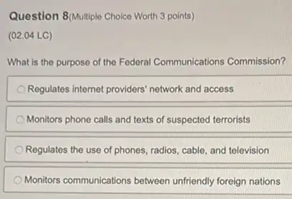 Question 8/Multiple Choice Worth 3 points)
(02.04 LC)
What is the purpose of the Federal Communications Commission?
Regulates internet providers' network and access
Monitors phone calls and texts of suspected terrorists
Regulates the use of phones, radios, cable, and television
Monitors communications between unfriendly foreign nations