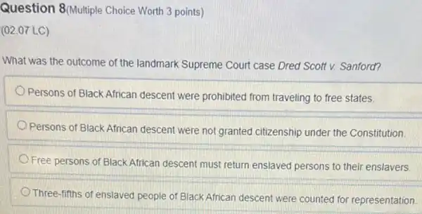 Question 8(Multiple Choice Worth 3 points)
(02.07 LC)
What was the outcome of the landmark Supreme Court case Dred Scott v. Sanford?
Persons of Black African descent were prohibited from traveling to free states.
Persons of Black African descent were not granted citizenship under the Constitution
Free persons of Black African descent must return enslaved persons to their enslavers
Three-fifths of enslaved people of Black African descent were counted for representation