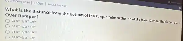 QUESTION 8OF10 1 POINT | SINGLE ANSWER
What is the distance from the bottom of the Torque Tube to the top of the lower Damper Bracket on a Coil
Over Damper?
253/4''+7/16''-1/8''
303/4^n+3/16^n-1/8^n
343/4^n+3/16''-1/8''
283/4^n+7/16^n-1/8^n