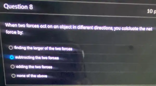 Question 8
When two forces act on an object in
different directions, you colcluate the net
force by:
finding the larger of the two forces
subtracting the two forces
odding the two forces
none of the obove
10 p