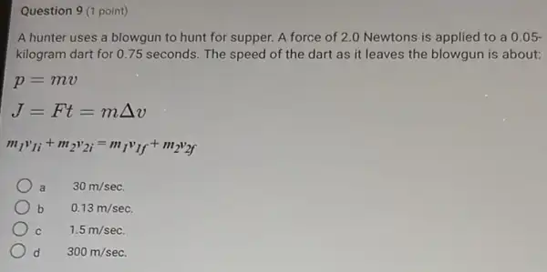 Question 9 (1 point)
A hunter uses a blowgun to hunt for supper. A force of 2.0 Newtons is applied to a 0.05-
kilogram dart for 075 seconds. The speed of the dart as it leaves the blowgun is about:
p=mv
J=Ft=mDelta v
m_(1)v_(1i)+m_(2)v_(2i)=m_(1)v_(1f)+m_(2)v_(2f)
a 30m/sec
b 0.13m/sec
C	1.5m/sec
d 300m/sec