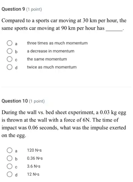 Question 9 (1 point)
Compared to a sports car moving at 30 km per hour . the
same sports car moving at 90 km per hour has __
a three times as much momentum
b	a decrease in momentum
C	the same momentum
d twice as much momentum
Question 10 (1 point)
During the wall vs. bed sheet experiment, a 0 .03 kg egg
is thrown at the wall with a force of 6N. The time of
impact was 0.06 seconds, what was the impulse exerted
on the egg.
a 120Ncdot s
b 0.36Ncdot s
C 3.6Ncdot s
d 12Ncdot s