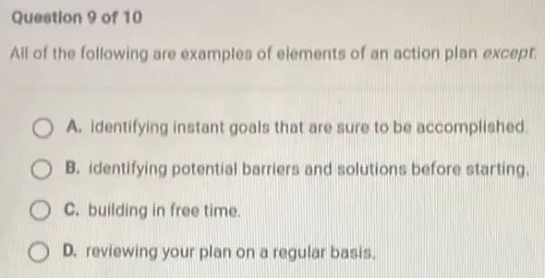 Question 9 of 10
All of the following are examples of elements of an action plan except.
A. identifying instant goals that are sure to be accomplished.
B. identifying potential barriers and solutions before starting.
C. building in free time.
D. reviewing your plan on a regular basis.