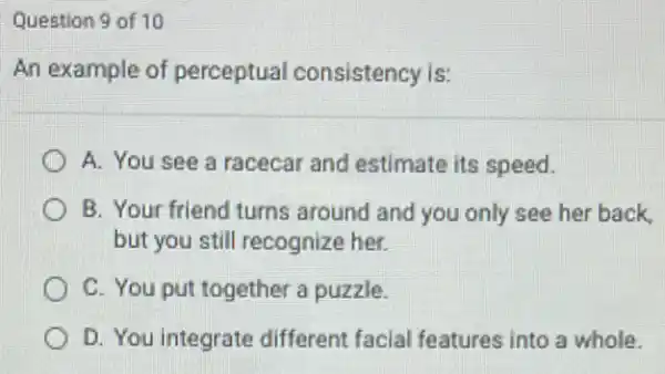 Question 9 of 10
An example of perceptual consistency is:
A. You see a racecar and estimate its speed.
B. Your friend turns around and you only see her back,
but you still recognize her.
C. You put together a puzzle.
D. You integrate different facial features into a whole.