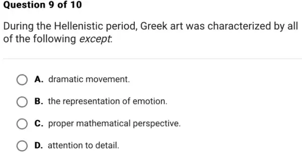 Question 9 of 10
During the Hellenistic period , Greek art was characterized by all
of the following except.
A. dramatic movement.
B. the representation of emotion.
C. proper mathematical perspective.
D. attention to detail.