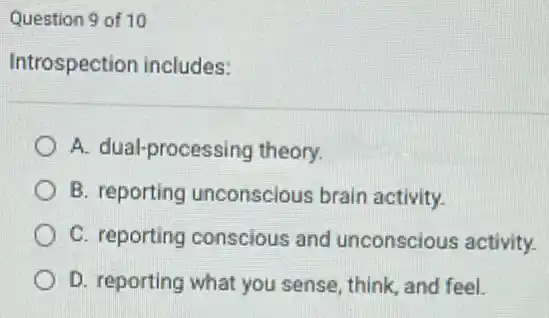 Question 9 of 10
Introspection includes:
A. dual-processing theory.
B. reporting unconscious brain activity.
C. reporting conscious and unconscious activity.
D. reporting what you sense, think, and feel.