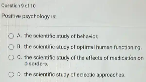 Question 9 of 10
Positive psychology is:
A. the scientific study of behavior.
B. the scientific study of optimal human functioning.
C. the scientific study of the effects of medication on
disorders.
D. the scientific study of eclectic approaches.