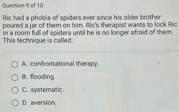 Question 9 of 10
Ric had a phobia of spiders ever since his older brother
poured a jar of them on him. Ric's therapist wants to lock Ric
in a room full of spiders until he is no longer afraid of them.
This technique is called:
A. confrontational therapy.
B. flooding
C. systematiC.
D. aversion.