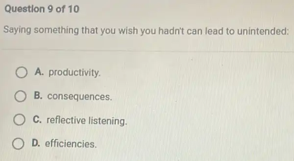 Question 9 of 10
Saying something that you wish you hadn't can lead to unintended:
A. productivity.
B. consequences.
C. reflective listening.
D. efficiencies.