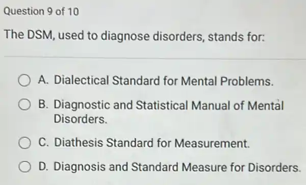 Question 9 of 10
The DSM, used to diagnose disorders, stands for:
A. Dialectical Standard for Mental Problems.
B. Diagnostic and Statistical Manual of Mental
Disorders.
C. Diathesis Standard for Measurement.
D. Diagnosis and Standard Measure for Disorders.