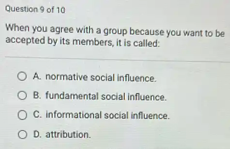 Question 9 of 10
When you agree with a group because you want to be
accepted by its members.it is called:
A. normative social influence.
B. fundamental social Influence.
C. informational social influence.
D. attribution.