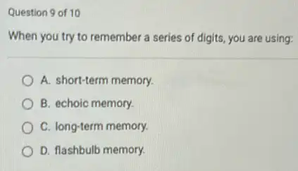 Question 9 of 10
When you try to remember a series of digits, you are using:
A. short-term memory.
B. echoic memory.
C. long-term memory.
D. flashbulb memory.