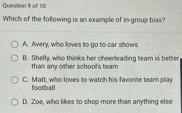 Question 9 of 10
Which of the following is an example of in-group bias?
A. Avery, who loves to go to car shows
B. Shelly, who thinks her cheerleading team is better
than any other school's team
C. Matt, who loves to watch his favorite team play
football
D. Zoe, who likes to shop more than anything else