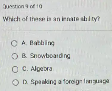 Question 9 of 10
Which of these is an innate ability?
A. Babbling
B. Snowboarding
C. Algebra
D. Speaking a foreign language