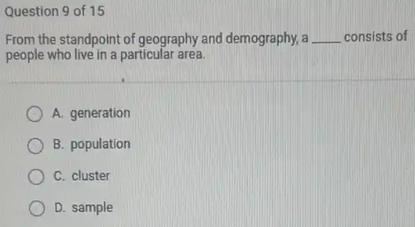 Question 9 of 15
From the standpoint of geography and demography, a __ consists of
people who live in a particular area.
A. generation
B. population
C. cluster
D. sample