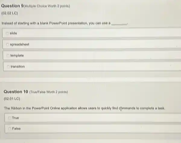 Question 9(Multiple Choice Worlth 2 points)
(02.02 LC)
Instead of starting with a blank PowerPoint presentation you can use a __
slide
spreadsheet
template
transition
Question 10 (rue/False Worth 2 points)
(02.01 LC)
The Ribbon in the PowerPoint Gnline application allows users to quickly find cpmmands to complete a task.
True
False