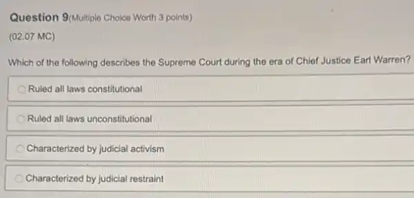 Question 9/Multiple Choice Worth 3 points)
(02.07 MC)
Which of the following describes the Supreme Court during the era of Chief Justice Earl Warren?
Ruled all laws constitutional
Ruled all laws unconstitutional
Characterized by judicial activism
Characterized by judicial restraint