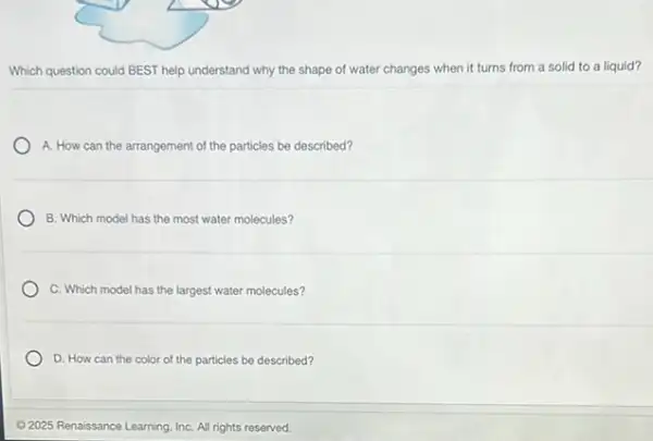 Which question could BEST help understand why the shape of water changes when it turns from a solid to a liquid?
A. How can the arrangement of the particles be described?
B. Which model has the most water molecules?
C. Which model has the largest water molecules?
D. How can the color of the particles be described?
C 2025 Renaissance Learning InC. All rights reserved.