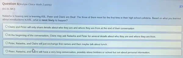 Question Gollutiple Choice Worth 2 points)
(01.01 MC)
Natasha is hearing and is learning ASL. Peter and Claire are Deat The three of them meet for the first time in their high school cafeteria. Based on what you learned
about introductions in ASI , what is most likely to happen?
Claire and Peter will only share details about who they are and where they are from at the end of their conversation.
At the beginning of the conversation, Claire may ask Natasha and Peter for several d details about who they are and where they are from
Peter, Natasha, and Claire will just exchange first names and then maybe talk about lunch.
Peter, Natasha, and Guire will have a very long conversation, possibly about hobbies or school but not about personal information.