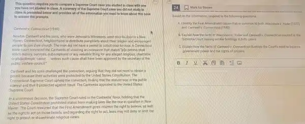 This question requires you to compare a Supreme Court case you studied In class with one
you have not studied in class A summary of the Supreme Court case you did not study In
class is presented below and provides all of the Information you need to know about this case
to answer the prompts.
Cantwell v. Connecticut (1940)
Newton Cantwell and his sons, who were Jehovah's Witnesses, went door-to door in a New
Haven, Connecticut,neighborhood to distribute pamphlets about their religion and encouraged
people to join their church. The men did not have a permit to solicit door-to-door. A Connecticut
state court convicted the Cantwells of violating an ordinance that stated"lolo person shall
solicit money, services, subscriptions or any valuable thing for any alleged religious charitable
or philanthropic cause. - unless such cause shall have been approved by the secretary of the
public welfare council!
Cantwell and his sons challenged the conviction, arguing that they did not need to obtain a
permit because their activities were protected by the United States Constitution. The
Connecticut Supreme Court upheld the conviction, finding that the statute was in the public
interest and that it protected against fraud. The Cantwells appealed to the United States
Supreme Court.
In a unanimous decision the Supreme Court ruled in the Cantwells' favor holding that the
United States Constitution prohibited states from making laws like the one in question in New
Haven. The Court reasoned that the First Amendment gives citizens the right to believe, as well
as the right to act on those beliefs,and regarding the right to act, laws may not deny or limit the
right to preach or disseminate religious views.
(1) Mark for Review
Based on the information respond to the following questions.
A. Identify the First Amendment clause that is common to both Wisconsinv. Yoder (1972)
and Cantwellv. Connecticut (1940)
B. Explain how the facts in Wisconsinv.Yoderand Cannvelly. Connecticarresulted in the
Supreme Court issuing similar holdings in both cases.
C Explain how the facts of Cantwelly. Connecticurillustrate the Court's need to balance
government power and the rights of citizens