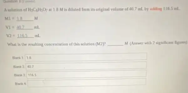 Question S (a) points)
Asolution of H_(3)C_(6)H_(5)O_(7) at 1.8 M is diluted from its original volume of 40.7 mL by adding 1165 mL
M1=1.8 M
V1=40.7mL
V2=116.5mL
What is the resulting concentration of this solution (M2) __ M (Answer with 2 significant figures)
Blank 1: 1.8
Blank 2 40.7
Blank 3: 116.5
Blank 4