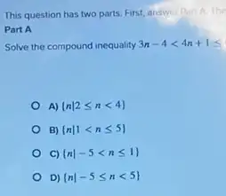 This question has two parts. First, answer Par
Part A
Solve the compound inequality 3n-4lt 4n+1leqslant 
A)  nvert 2leqslant nlt 4 
B)  nvert 1lt nleqslant 5 
C)  nvert -5lt nleqslant 1 
D)  nvert -5leqslant nlt 5