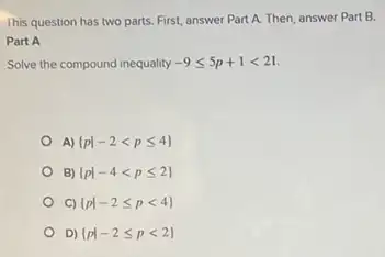 This question has two parts. First, answer Part A. Then, answer Part B.
Part A
Solve the compound inequality -9leqslant 5p+1lt 21
A)  pvert -2lt pleqslant 4 
B)  pvert -4lt pleqslant 2 
C)  pvert -2leqslant plt 4 
D  pvert -2leqslant plt 2