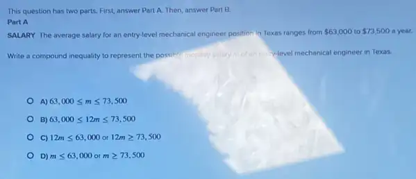 This question has two parts. First, answer Part A. Then, answer Part B.
Part A
SALARY The average salary for an entry-level mechanical engineer position in Texas ranges from 63,000 to 73,500 a year.
Write a compound inequality to represent the possih!monthly salary motan en y-level mechanical engineer in Texas.
A) 63,000leqslant mleqslant 73,500
B) 63,000leqslant 12mleqslant 73,500
12mleqslant 63,000 or 12mgeqslant 73,500
D) mleqslant 63,000 mgeqslant 73,500