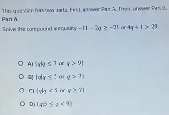 This question has two parts. First, answer Part A. Then, answer Part B.
Part A
Solve the compound inequality -11-2qgeqslant -21or4q+1gt 29
A)  qvert qleqslant 7orqgt 9 
B)  qvert qleqslant 5orqgt 7 
C)  qvert qlt 5orqgeqslant 7 
D)  qvert 5leqslant qlt 9