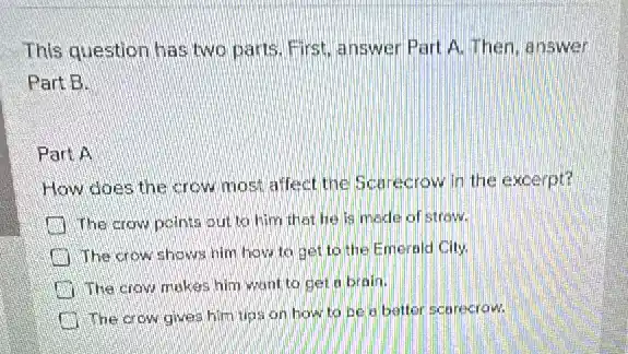 This question has two parts. First, answer Part A. Then, answer
Part B.
Part A
How does the crow most affect the Sca recrow in the excerpt?
The crow points out to him that he is made of strow.
The crow shows him how to get to the Emerald City.
The crow makes him want to get a brain.
The crow gives him tips on how to be a better sce recrow.