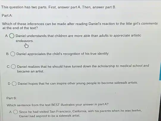 This question has two parts. First, answer part A.Then, answer part B.
Part A:
Which of these inferences can be made after reading Daniel's reaction to the little girl's comments
at the end of the text?
Daniel understands that children are more able than adults to appreciate artistic
endeavors.
Daniel appreciatos the child's recognition of his true identity.
Daniel realizes that he should have turned down the scholarship to medical school and
became an artist.
Daniel hopes that he can inspire other young people to become sidewalk artists.
Part B:
Which sentence from the text BEST illustrates your answer in part A?
A Since he had visited San Francisco, California, with his parents when he was twelve,
Daniel had aspired to be a sidewalk artist.