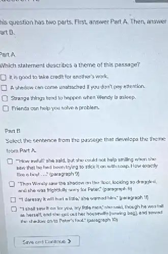 his question has two parts.First, answer Part A.Then, answer
art B.
Part A
Which statement describes a theme of this passage?
it is good to take credit for another's work.
A shedow can come unatrached If you don't pay ettention.
Strange things tend to happen when Wendy Is asleep
Friends con helpyou solve a problem.
Part B
Select the sentence from the passege that develops the theme
from Part A.
"How awful!" she sald.but she could not help smiling when she
saw that he hed been trying to stick It on with soap How exactly
like a boy __ (paragraph 9)
"Than Wirrily saw the ahadow on the floor,looking so draggled
and she was frie Inthully sany for Peter:" (paragraph 9)
-I daresoy it will harl a little; she worried him." Iparagraph if
on for you, my little mon,"show said,though he was tall
as herselt, end she?got out her housewife [arwing bag], and sewad
the thedow on to Patar's foot." (paragraph 10)