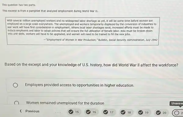 This question has two parts
This excerpt is from a pamphlet that analyzed employment during World war it.
with several million unemployed workers and no widespread labor shortage as yet.It will be some time before women are
employed on a large scale everywhere. The unemployed and workers temporarily displaced by the conversion of Industries to
war work will have first consideration in employment. Where local labor shortages exist, Increased efforts must be made to
induce employers and labor to adopt policies that will ensure the full utilization of female labor. Jobs must be broken down
Into unit skills, workers will have to be upgraded, and women will need to be trained to fill the new jobs.
-"Employment of Women in War Production, "Bulletin, Social Security Administration, July 1912
Based on the excerpt and your knowledge of U.S. history, how did World War II affect the workforce?
Employers provided access to opportunities in higher education.
Women remained unemployed for the duration
< Previous