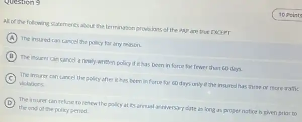 question y
All of the following statements about the termination provisions of the PAP are true EXCEPT
A The insured can cancel the policy for any reason.
B The insurer can cancel a newly-written policy if it has been in force for fewer than 60 days.
C
The insurer can cancel the policy after it has been in force for 60 days only if the insured has three or more traffic
violations.
D
The insurer can refuse to renew the policy at its annual anniversary date as long as proper notice is given prior to
(D)
the end of the policy period.