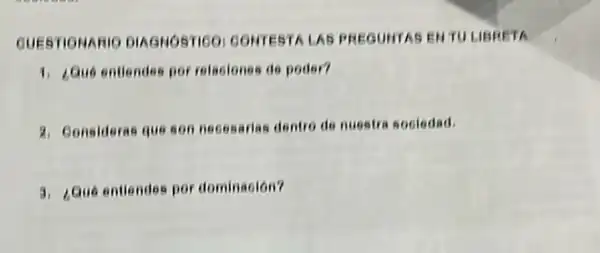 QUESTIONARIC DIAGHOSTICO CONTEST LAS PREGUHTAS ENTU LIBRETA
1. Gue entiendes por relaciones de poder?
2. Consideras que son necesarias dentro do nuestre sociedad.
3. ¿Que entiendes por dominaoión?