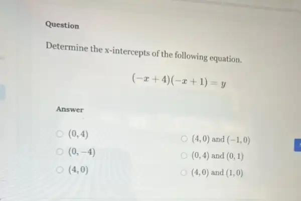 Question
Determine the x-intercepts of the following equation.
(-x+4)(-x+1)=y
Answer
(0,4)
(4,0) and (-1,0)
(0,-4)
(0,4) and (0,1)
(4,0)
(4,0) and (1,0)