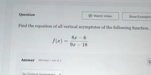 Question
Find the equation of all vertical asymptotes of the following function.
f(x)=(8x-6)/(9x-18)
Answer Attempt 1 out of 2
NoVerticalAsymptotesA