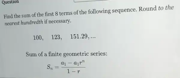 Question
Find the sum of the first 8 terms of the following sequence.Round to the
nearest hundredth if necessary.
100,123, 151.29, __
Sum of a finite geometric series:
S_(n)=(a_(1)-a_(1)r^n)/(1-r)