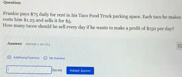 Question
Frankie pays 75 daily for rent in his Taco Food Truck parking space. Each taco he makes
costs him 1.25 and sells it for 5
How many tacos should he sell every day if he wants to make a profit of 150 per day?
Answer Attemptiout of 3
(A) Additional Solution ()No Solution
square  tacos