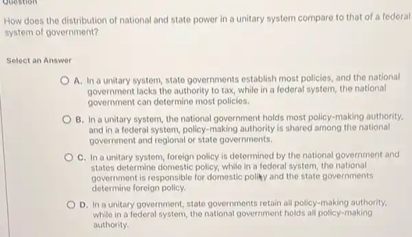 Question
How does the distribution of national and state power in a unitary system compare to that of a federal
system of government?
Select an Answer
A. In a unitary system, state governments establish most policies, and the national
government lacks the authority to tax, while in a federal system, the national
government can determine most policies.
B. In a unitary system, the national government holds most policy-making authority
and in a federal system, policy-making authority is shared among the national
government and regional or state governments.
C. In a unitary system foreign policy is determined by the national government and
states determine domestic policy while in a federal system, the national
government is responsible for domestic polity and the state governments
determine foreign policy.
D. In a unitary government, state governments retain all policy-making authority
while in a federal system, the national government holds all policy-making
authority.