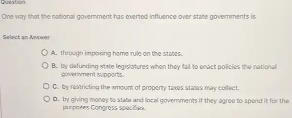 Question
One way that the national government has exerted influence over state governments is
Select an Answer
A. through imposing home rule on the states.
B. by defunding state legislatures when they fail to enact policies the national
government supports.
C. by restricting the amount of property taxes states may collect.
D. by giving money to state and local governments if they agree to spend it for the
purposes Congress specifies.