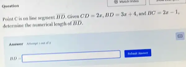 Question
Point Cis on line segment
overline (BD) Given CD=2x,BD=3x+4 and BC=2x-1
determine the numerical length of
overline (BD)
Answer Allemptiontof
BD=square