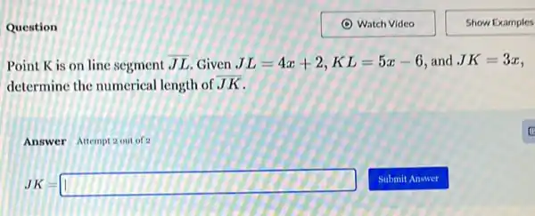 Question
Point K is on line segment overline (JL) Given JL=4x+2,KL=5x-6 and JK=3x
determine the numerical length of JK
Answer Attempt 2 out of 2
JK=square