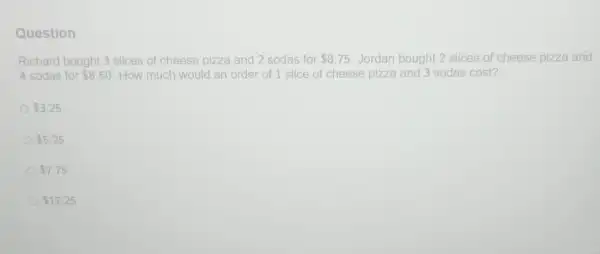 Question
Richard bought 3 slices of cheese pizza and 2 sodas for 8.75 Jordan bought 2 slices of cheese pizza and
4 sodas for 8.50 How much would an order of 1 slice of cheese e pizza and 3 sodas cost?
 3.25
 5.25
 7.75
 17.25