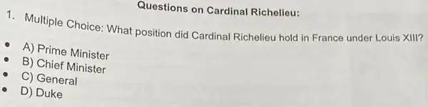 Questions on Cardinal Richelieu:
1. Multiple Choice What position did Cardinal Richelieu hold in France under Louis XIII?
A) Prime Minister
B) Chief Minister
C) General
D) Duke