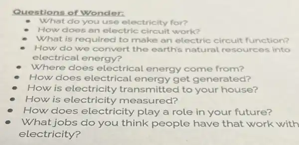 Questions of Wonder:
What do you use electricity for?
How does an electric circuit work?
What is requirec to make an electric circuit function?
How do we convert the earth's natural resources into
electrical energy?
Where does electrical energy come from?
How does electrical energy get generated?
How is electricity transmitted to your house?
How is electricity measured?
How does electricity play a role in your future?
What jobs do you think people have that work with
electricity?