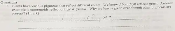 Questions
1. Plants have various pigments that reflect different colors We know chlorophyll reflects green. Another
example is carotenoids reflect orange & yellow. Why are leaves green even though other pigments are
present? (1mark)
__